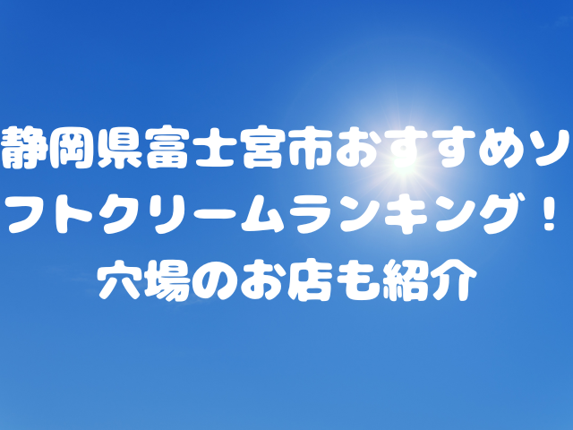 静岡県富士宮市おすすめソフトクリームランキング！穴場のお店も紹介