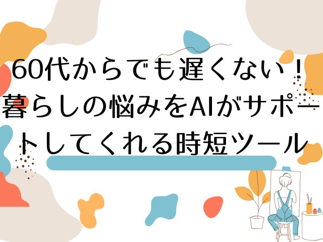 60代からでも遅くない！暮らしの悩みをAIがサポートしてくれる時短ツール